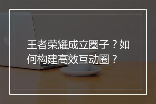 王者荣耀成立圈子?如何构建高效互动圈?