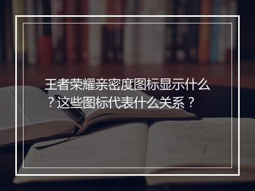 王者荣耀亲密度图标显示什么?这些图标代表什么关系?