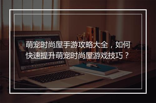 萌宠时尚屋手游攻略大全,如何快速提升萌宠时尚屋游戏技巧?