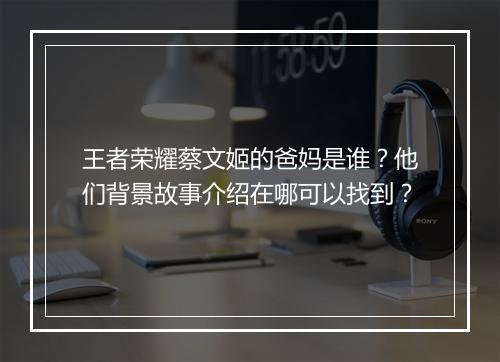 王者荣耀蔡文姬的爸妈是谁？他们背景故事介绍在哪可以找到？