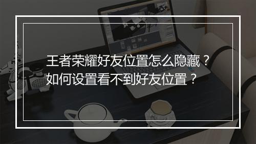 王者荣耀好友位置怎么隐藏?如何设置看不到好友位置?