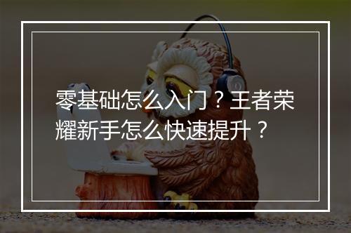 零基础怎么入门？王者荣耀新手怎么快速提升？