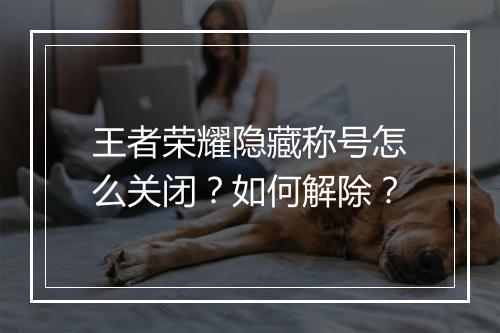 王者荣耀隐藏称号怎么关闭？如何解除？