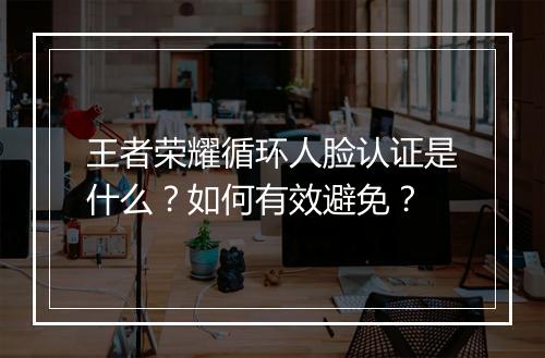 王者荣耀循环人脸认证是什么?如何有效避免?