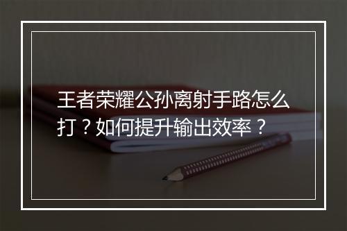 王者荣耀公孙离射手路怎么打?如何提升输出效率?
