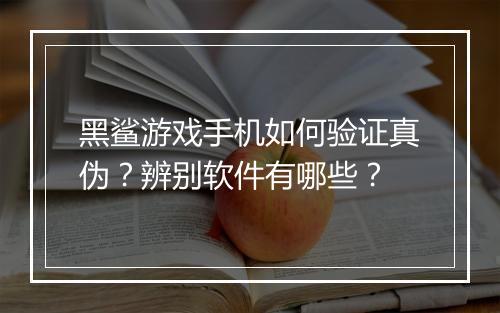 黑鲨游戏手机如何验证真伪？辨别软件有哪些？