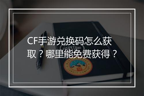 CF手游兑换码怎么获取?哪里能免费获得?