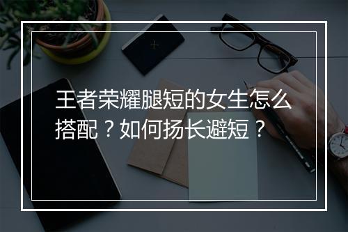 王者荣耀腿短的女生怎么搭配?如何扬长避短?