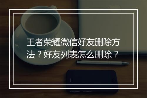 王者荣耀微信好友删除方法?好友列表怎么删除?