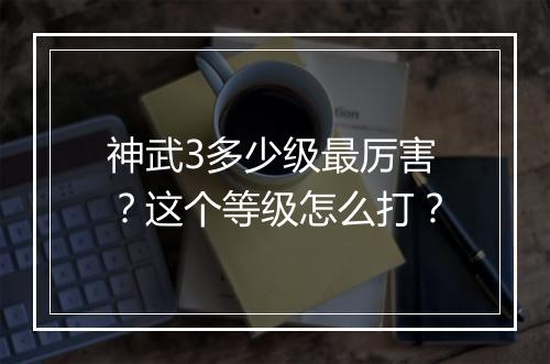 神武3多少级最厉害？这个等级怎么打？
