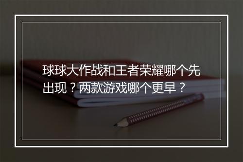 球球大作战和王者荣耀哪个先出现？两款游戏哪个更早？