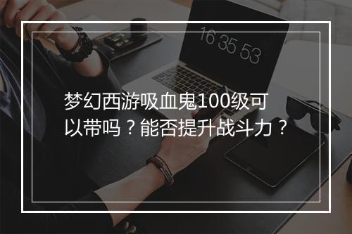 梦幻西游吸血鬼100级可以带吗？能否提升战斗力？