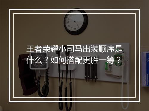 王者荣耀小司马出装顺序是什么?如何搭配更胜一筹?
