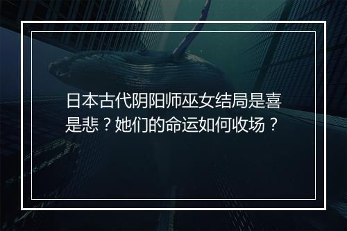 日本古代阴阳师巫女结局是喜是悲?她们的命运如何收场?