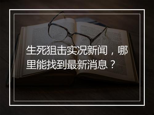 生死狙击实况新闻,哪里能找到最新消息?