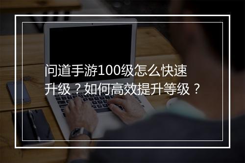 问道手游100级怎么快速升级？如何高效提升等级？