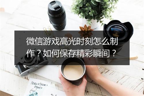 微信游戏高光时刻怎么制作?如何保存精彩瞬间?