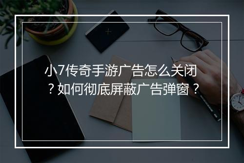 小7传奇手游广告怎么关闭?如何彻底屏蔽广告弹窗?