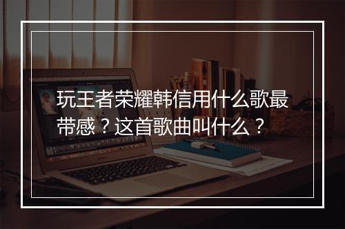 玩王者荣耀韩信用什么歌最带感?这首歌曲叫什么?