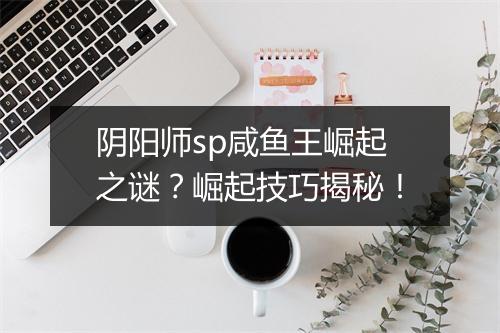 阴阳师sp咸鱼王崛起之谜？崛起技巧揭秘！