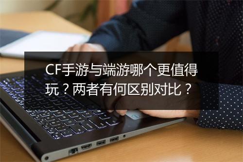 CF手游与端游哪个更值得玩？两者有何区别对比？