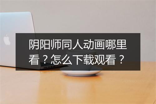 阴阳师同人动画哪里看?怎么下载观看?