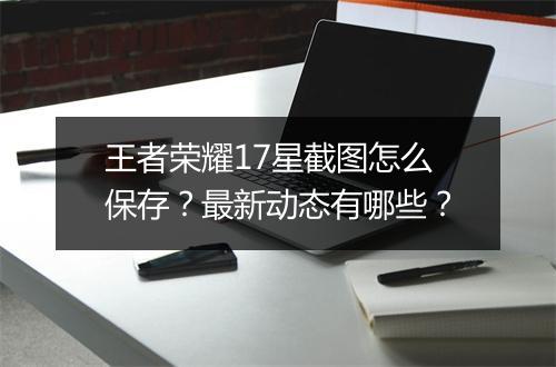 王者荣耀17星截图怎么保存？最新动态有哪些？