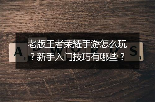 老版王者荣耀手游怎么玩?新手入门技巧有哪些?