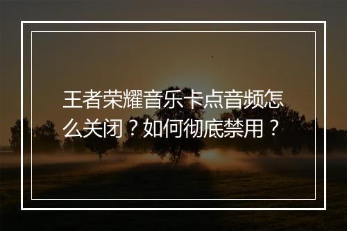 王者荣耀音乐卡点音频怎么关闭?如何彻底禁用?