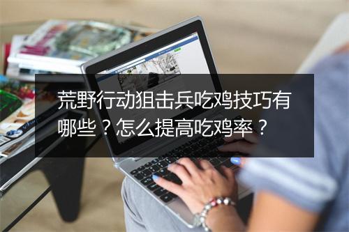荒野行动狙击兵吃鸡技巧有哪些？怎么提高吃鸡率？