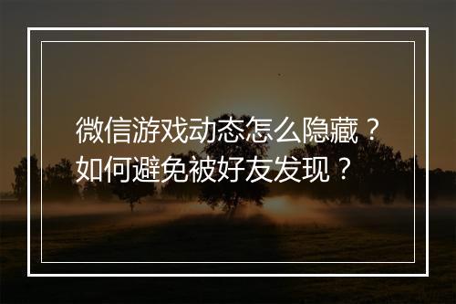 微信游戏动态怎么隐藏?如何避免被好友发现?
