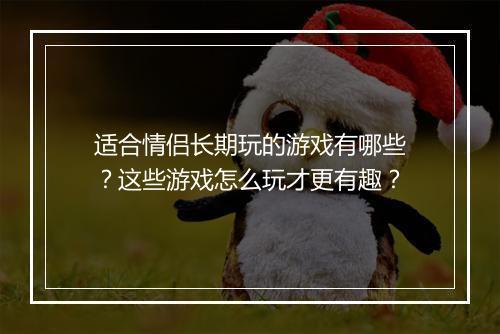 适合情侣长期玩的游戏有哪些？这些游戏怎么玩才更有趣？