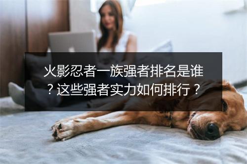 火影忍者一族强者排名是谁?这些强者实力如何排行?