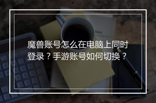 魔兽账号怎么在电脑上同时登录?手游账号如何切换?