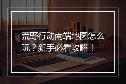 荒野行动南端地图怎么玩？新手必看攻略！