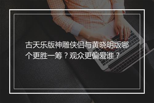 古天乐版神雕侠侣与黄晓明版哪个更胜一筹？观众更偏爱谁？