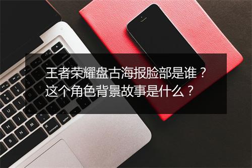 王者荣耀盘古海报脸部是谁?这个角色背景故事是什么?