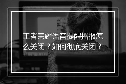 王者荣耀语音提醒播报怎么关闭？如何彻底关闭？