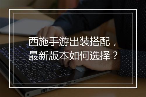 西施手游出装搭配,最新版本如何选择?