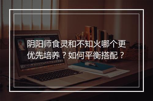 阴阳师食灵和不知火哪个更优先培养?如何平衡搭配?