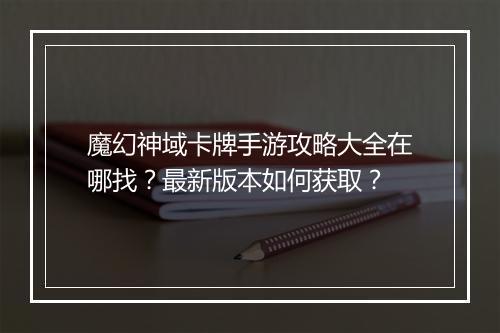 魔幻神域卡牌手游攻略大全在哪找？最新版本如何获取？