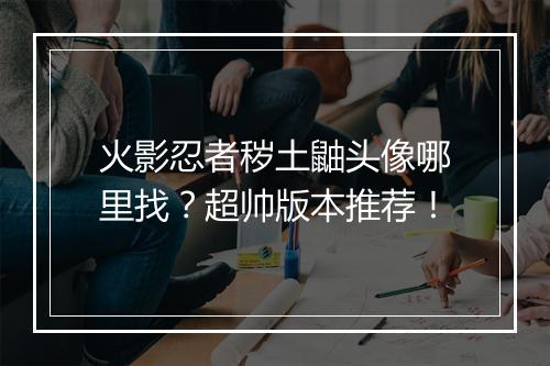 火影忍者秽土鼬头像哪里找？超帅版本推荐！