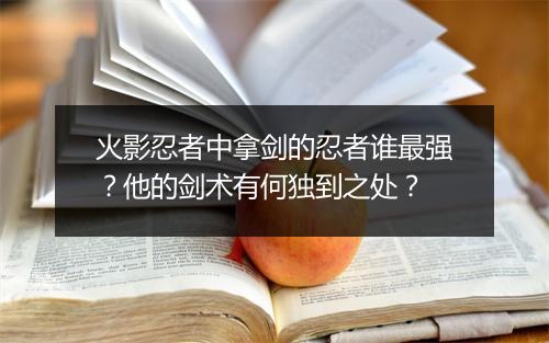 火影忍者中拿剑的忍者谁最强？他的剑术有何独到之处？