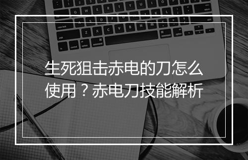 生死狙击赤电的刀怎么使用？赤电刀技能解析