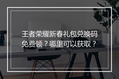 王者荣耀新春礼包兑换码免费领？哪里可以获取？
