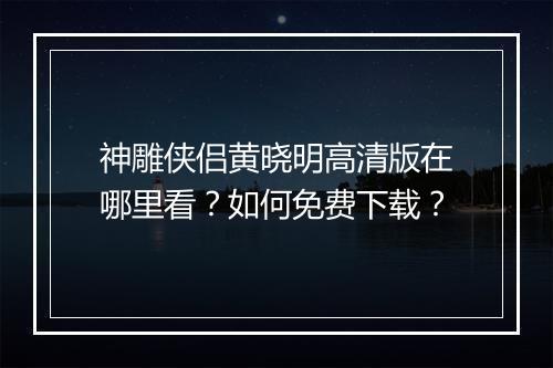 神雕侠侣黄晓明高清版在哪里看？如何免费下载？