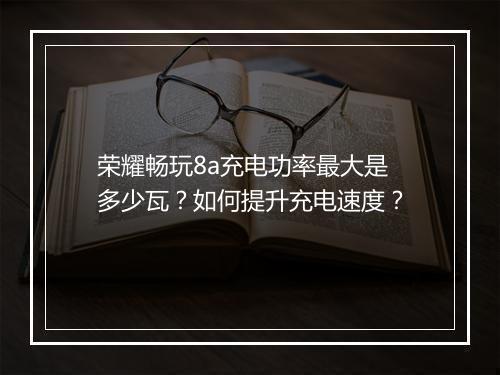荣耀畅玩8a充电功率最大是多少瓦？如何提升充电速度？