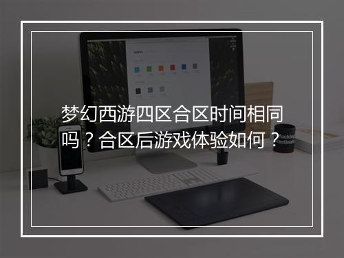 梦幻西游四区合区时间相同吗?合区后游戏体验如何?