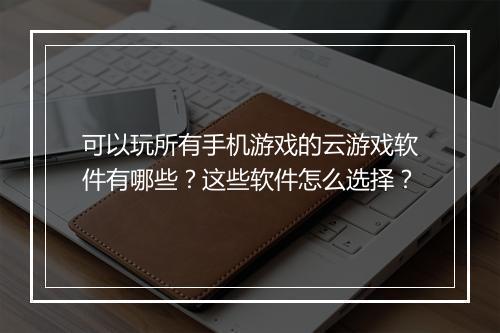 可以玩所有手机游戏的云游戏软件有哪些？这些软件怎么选择？