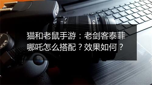 猫和老鼠手游：老剑客泰菲哪吒怎么搭配？效果如何？
